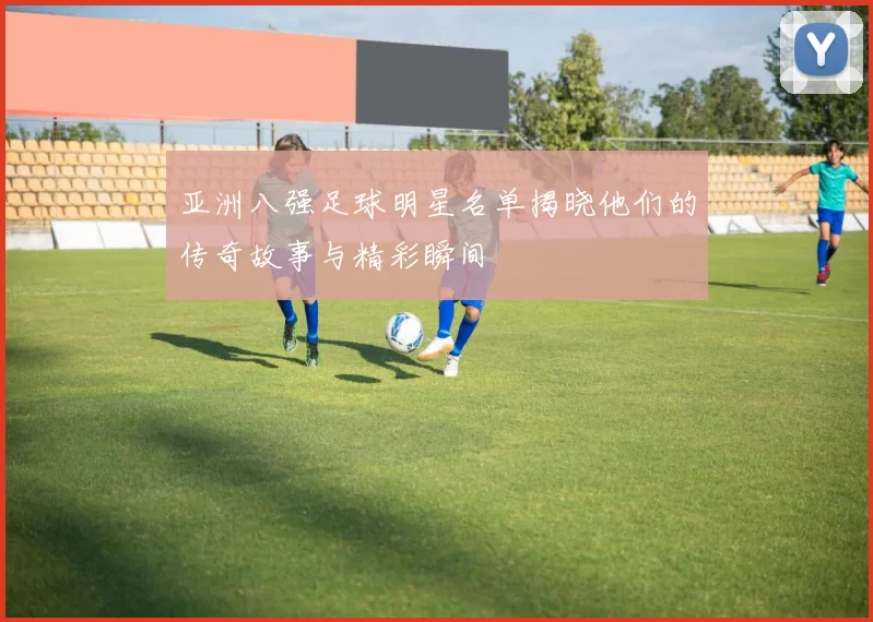 亚洲八强足球明星名单揭晓他们的传奇故事与精彩瞬间