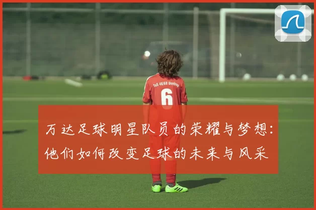 万达足球明星队员的荣耀与梦想：他们如何改变足球的未来与风采