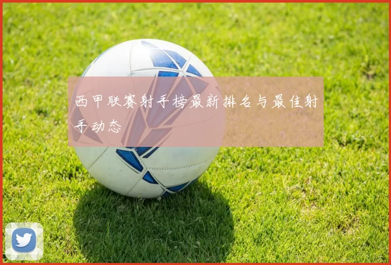 西甲联赛射手榜最新排名与最佳射手动态