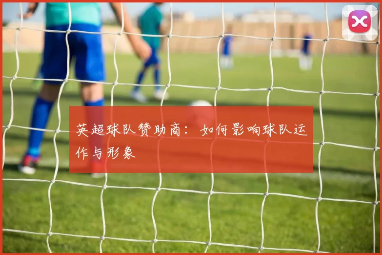 英超球队赞助商：如何影响球队运作与形象