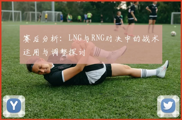 赛后分析：LNG与RNG对决中的战术运用与调整探讨