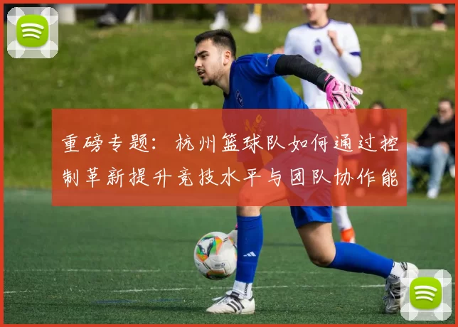 重磅专题：杭州篮球队如何通过控制革新提升竞技水平与团队协作能力