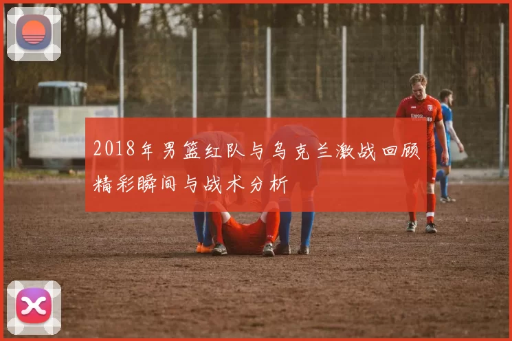 2018年男篮红队与乌克兰激战回顾精彩瞬间与战术分析