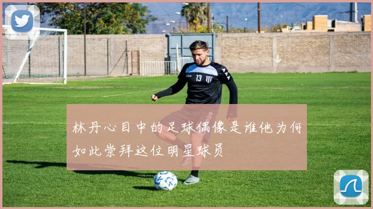 林丹心目中的足球偶像是谁他为何如此崇拜这位明星球员