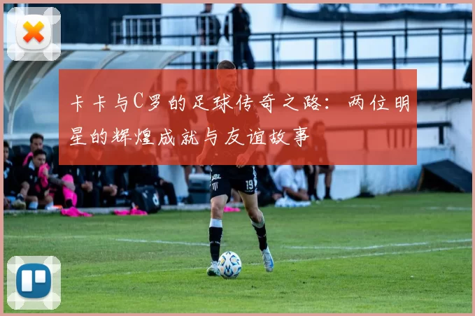 卡卡与C罗的足球传奇之路：两位明星的辉煌成就与友谊故事