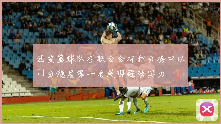 西安篮球队在联合会杯积分榜中以71分稳居第一名展现强劲实力