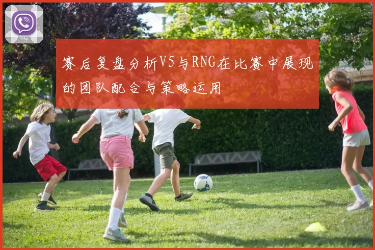 赛后复盘分析V5与RNG在比赛中展现的团队配合与策略运用