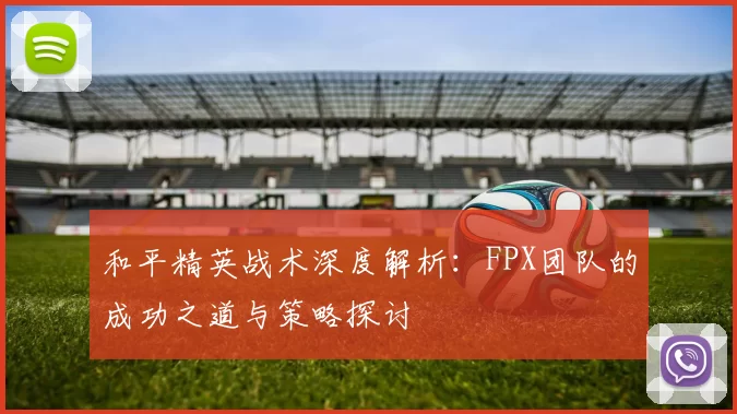 和平精英战术深度解析：FPX团队的成功之道与策略探讨