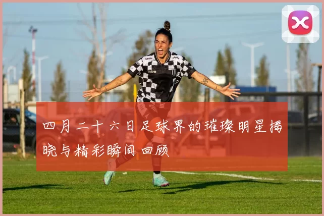 四月二十六日足球界的璀璨明星揭晓与精彩瞬间回顾
