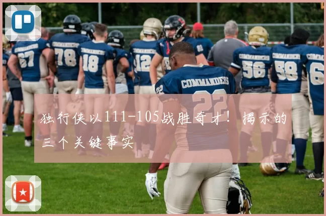 独行侠以111-105战胜奇才！揭示的三个关键事实