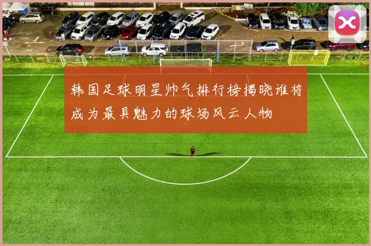 韩国足球明星帅气排行榜揭晓谁将成为最具魅力的球场风云人物