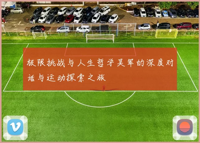 极限挑战与人生哲学吴军的深度对话与运动探索之旅