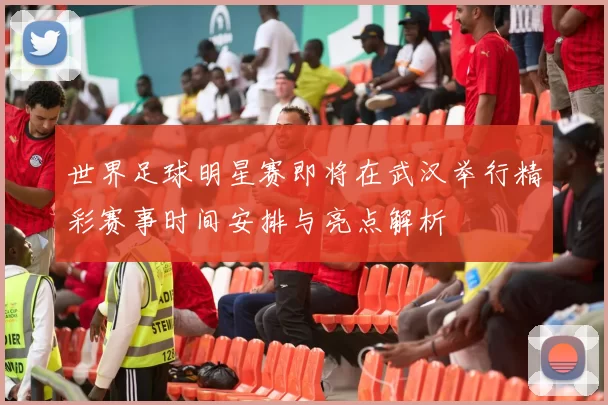 世界足球明星赛即将在武汉举行精彩赛事时间安排与亮点解析