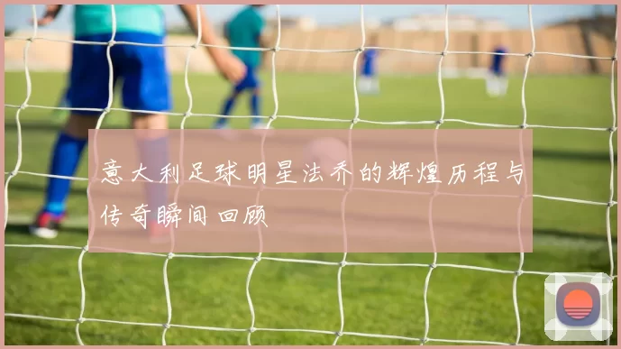 意大利足球明星法乔的辉煌历程与传奇瞬间回顾