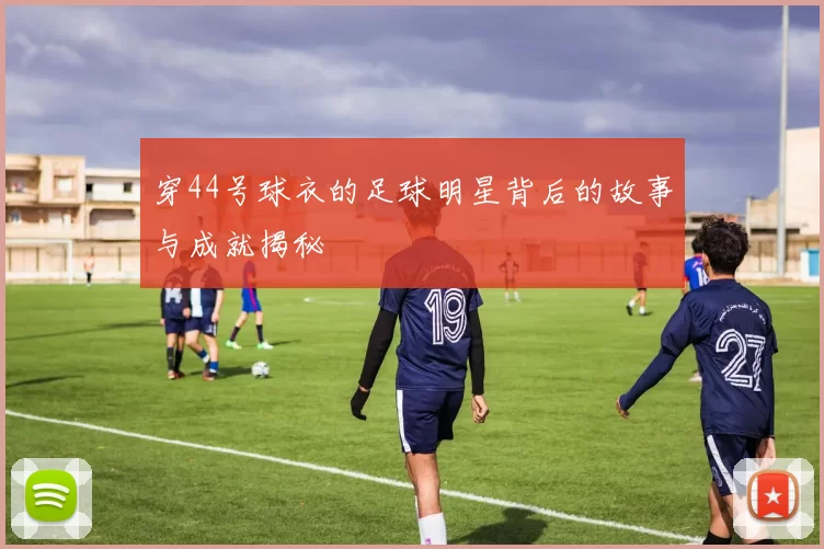 穿44号球衣的足球明星背后的故事与成就揭秘