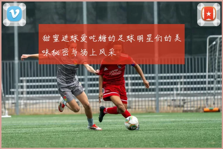 甜蜜进球爱吃糖的足球明星们的美味秘密与场上风采