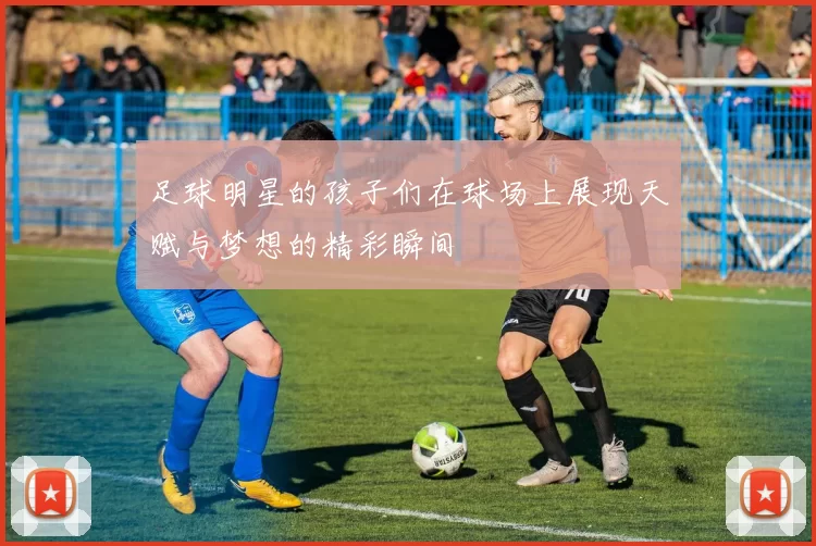 足球明星的孩子们在球场上展现天赋与梦想的精彩瞬间