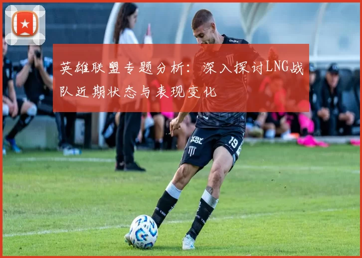 英雄联盟专题分析：深入探讨LNG战队近期状态与表现变化