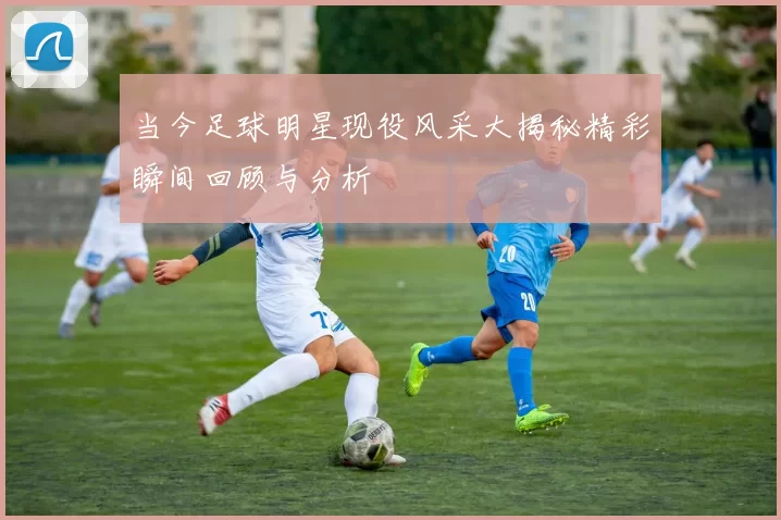 当今足球明星现役风采大揭秘精彩瞬间回顾与分析
