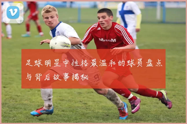 足球明星中性格最温和的球员盘点与背后故事揭秘