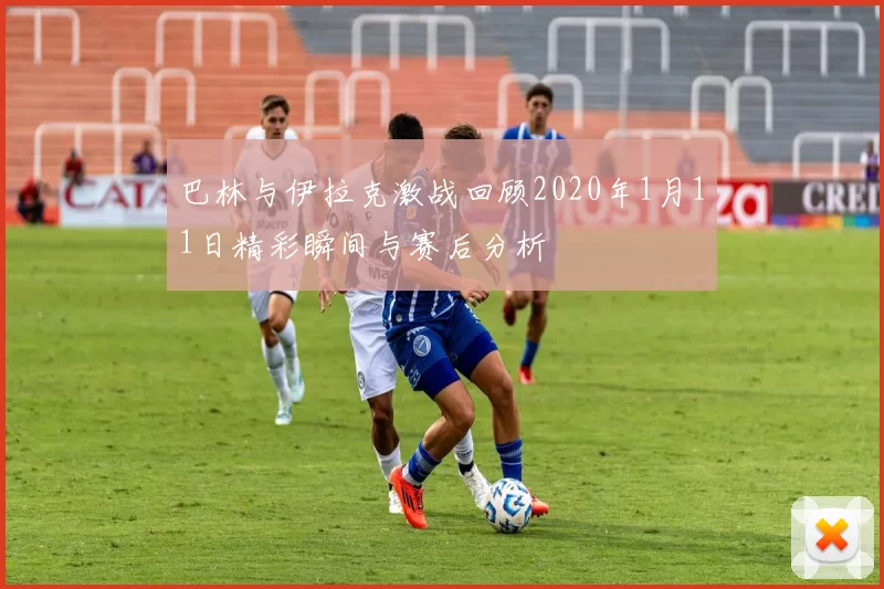 巴林与伊拉克激战回顾2020年1月11日精彩瞬间与赛后分析