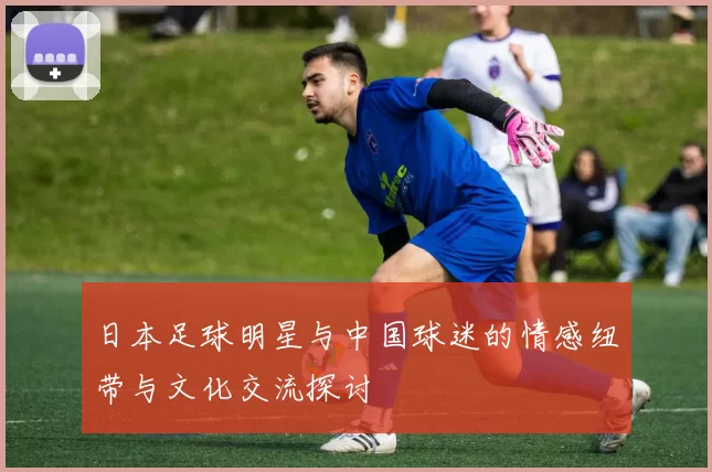 日本足球明星与中国球迷的情感纽带与文化交流探讨