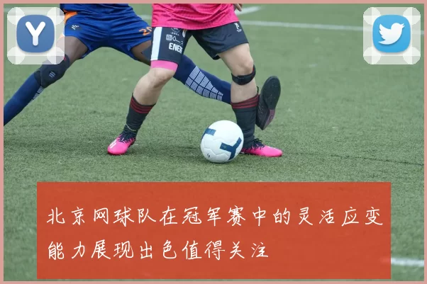 北京网球队在冠军赛中的灵活应变能力展现出色值得关注
