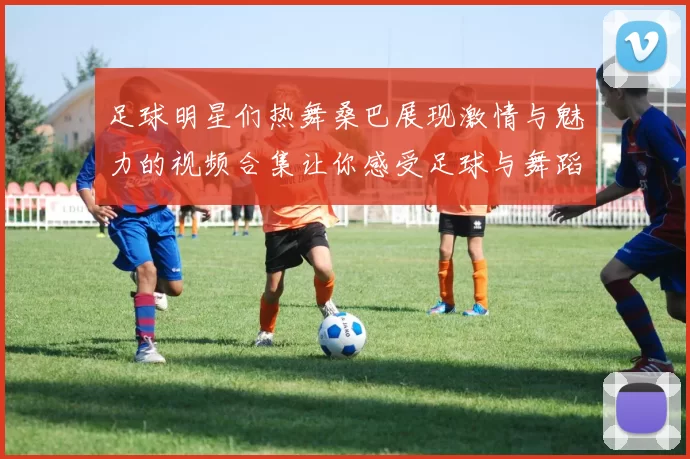 足球明星们热舞桑巴展现激情与魅力的视频合集让你感受足球与舞蹈的完美结合