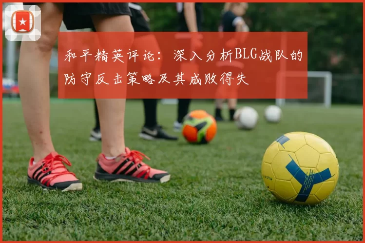 和平精英评论：深入分析BLG战队的防守反击策略及其成败得失