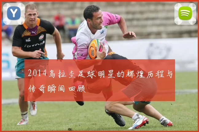 2014乌拉圭足球明星的辉煌历程与传奇瞬间回顾