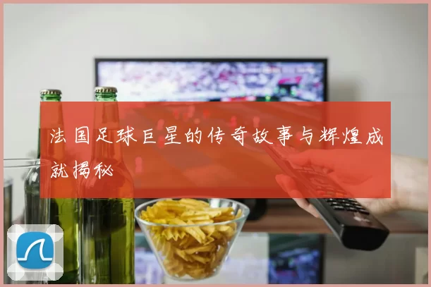 法国足球巨星的传奇故事与辉煌成就揭秘
