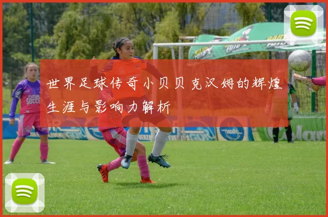 世界足球传奇小贝贝克汉姆的辉煌生涯与影响力解析