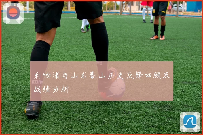 利物浦与山东泰山历史交锋回顾及战绩分析