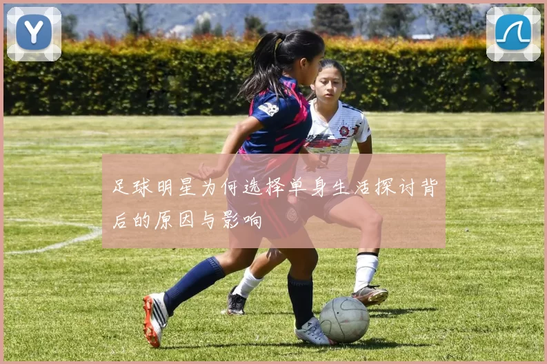 足球明星为何选择单身生活探讨背后的原因与影响