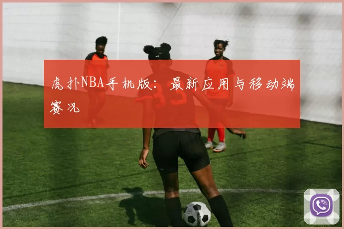 虎扑NBA手机版：最新应用与移动端赛况