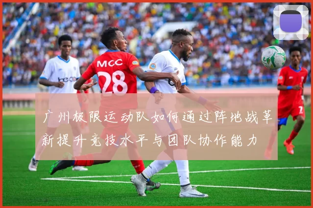 广州极限运动队如何通过阵地战革新提升竞技水平与团队协作能力