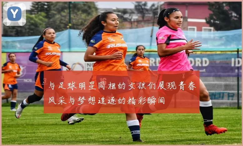 与足球明星同框的女孩们展现青春风采与梦想追逐的精彩瞬间