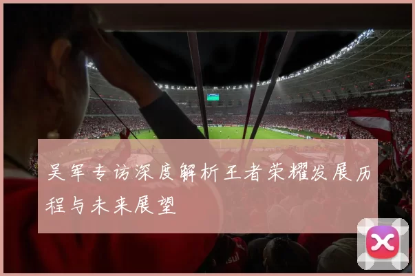 吴军专访深度解析王者荣耀发展历程与未来展望