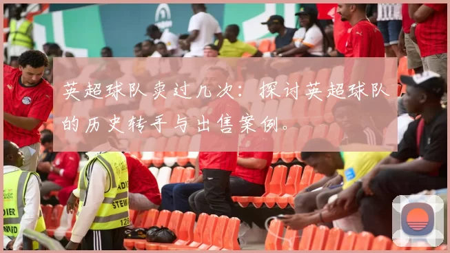 英超球队卖过几次：探讨英超球队的历史转手与出售案例。