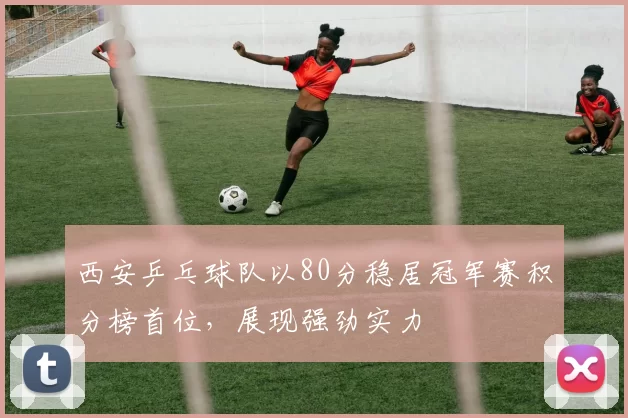 西安乒乓球队以80分稳居冠军赛积分榜首位，展现强劲实力