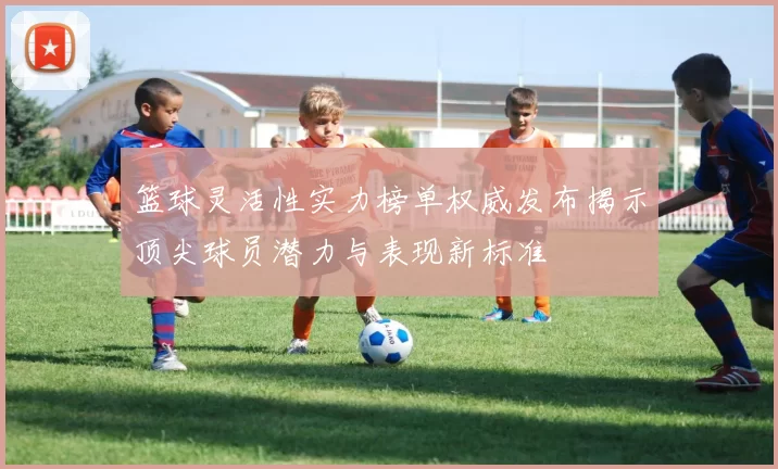 篮球灵活性实力榜单权威发布揭示顶尖球员潜力与表现新标准