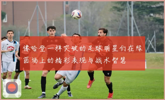 像哈登一样突破的足球明星们在绿茵场上的精彩表现与战术智慧