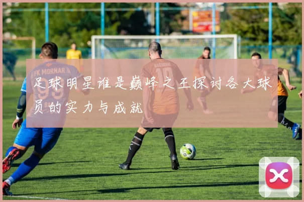 足球明星谁是巅峰之王探讨各大球员的实力与成就