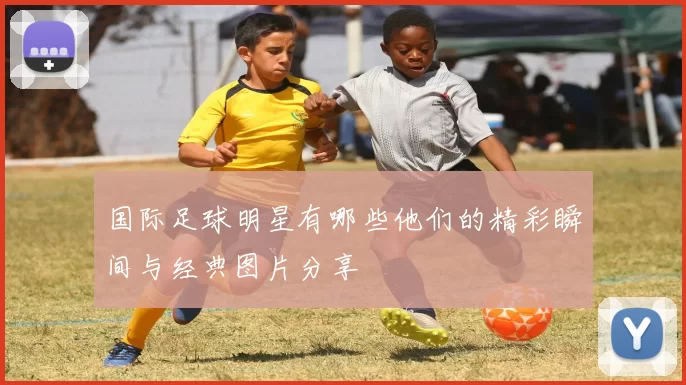 国际足球明星有哪些他们的精彩瞬间与经典图片分享