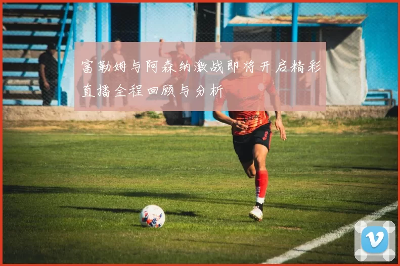 富勒姆与阿森纳激战即将开启精彩直播全程回顾与分析